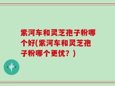 紫河车和灵芝孢子粉哪个好(紫河车和灵芝孢子粉哪个更优？)