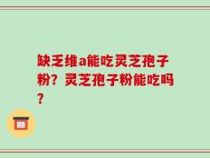 缺乏维a能吃灵芝孢子粉？灵芝孢子粉能吃吗？