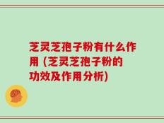 芝灵芝孢子粉有什么作用 (芝灵芝孢子粉的功效及作用分析)