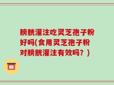膀胱灌注吃灵芝孢子粉好吗(食用灵芝孢子粉对膀胱灌注有效吗？)