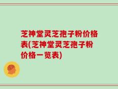芝神堂灵芝孢子粉价格表(芝神堂灵芝孢子粉价格一览表)
