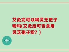 艾灸完可以喝灵芝孢子粉吗(艾灸后可否食用灵芝孢子粉？)