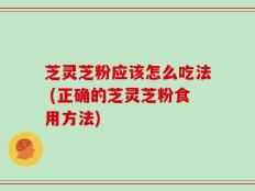 芝灵芝粉应该怎么吃法 (正确的芝灵芝粉食用方法)