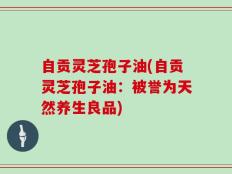 自贡灵芝孢子油(自贡灵芝孢子油：被誉为天然养生良品)