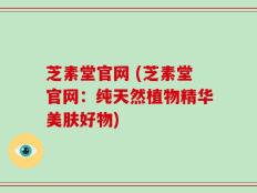 芝素堂官网 (芝素堂官网：纯天然植物精华美肤好物)