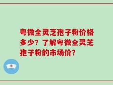 粤微全灵芝孢子粉价格多少？了解粤微全灵芝孢子粉的市场价？