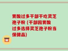 胃酸过多干部干吃灵芝孢子粉 (干部因胃酸过多选择灵芝孢子粉当保健品)
