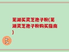 芜湖买灵芝孢子粉(芜湖灵芝孢子粉购买指南)