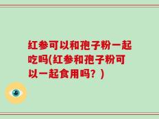 红参可以和孢子粉一起吃吗(红参和孢子粉可以一起食用吗？)