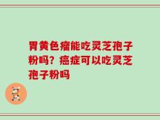 胃黄色瘤能吃灵芝孢子粉吗？癌症可以吃灵芝孢子粉吗