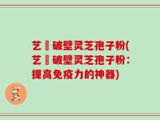 艺蒄破壁灵芝孢子粉(艺蒄破壁灵芝孢子粉：提高免疫力的神器)