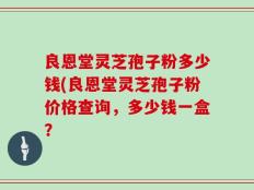 良恩堂灵芝孢子粉多少钱(良恩堂灵芝孢子粉价格查询，多少钱一盒？