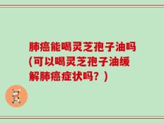 肺癌能喝灵芝孢子油吗(可以喝灵芝孢子油缓解肺癌症状吗？)
