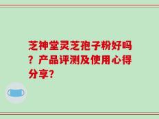 芝神堂灵芝孢子粉好吗？产品评测及使用心得分享？