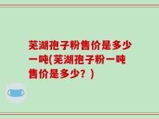 芜湖孢子粉售价是多少一吨(芜湖孢子粉一吨售价是多少？)
