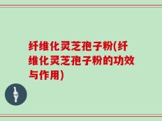 纤维化灵芝孢子粉(纤维化灵芝孢子粉的功效与作用)