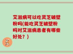艾滋病可以吃灵芝破壁粉吗(能吃灵芝破壁粉吗对艾滋病患者有哪些好处？)