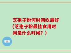 芝孢子粉何时间吃最好(芝孢子粉最佳食用时间是什么时候？)
