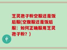 芝灵孢子粉空服还是饭后服(空腹服还是饭后服：如何正确服用芝灵孢子粉？)