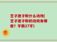 芝子孢子粉什么功效(芝子孢子粉的功效有哪些？字数27字)