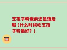 芝孢子粉饭前还是饭后服 (什么时候吃芝孢子粉最好？)