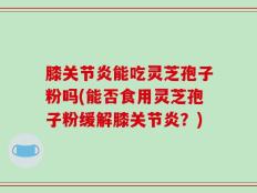 膝关节炎能吃灵芝孢子粉吗(能否食用灵芝孢子粉缓解膝关节炎？)