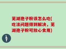芜湖孢子粉该怎么吃(吃法问题得到解决，芜湖孢子粉可放心食用)