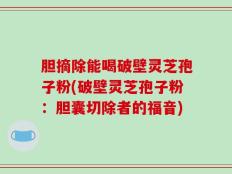 胆摘除能喝破壁灵芝孢子粉(破壁灵芝孢子粉：胆囊切除者的福音)
