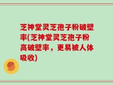 芝神堂灵芝孢子粉破壁率(芝神堂灵芝孢子粉高破壁率，更易被人体吸收)