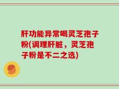 肝功能异常喝灵芝孢子粉(调理肝脏，灵芝孢子粉是不二之选)