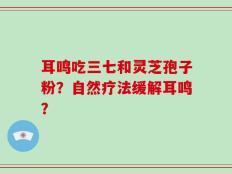 耳鸣吃三七和灵芝孢子粉？自然疗法缓解耳鸣？