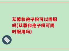 苁蓉和孢子粉可以同服吗(苁蓉和孢子粉可同时服用吗)