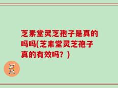 芝素堂灵芝孢子是真的吗吗(芝素堂灵芝孢子真的有效吗？)