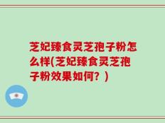 芝妃臻食灵芝孢子粉怎么样(芝妃臻食灵芝孢子粉效果如何？)