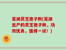 芜湖灵芝孢子粉(芜湖出产的灵芝孢子粉，功效优良，值得一试！)
