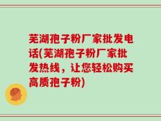 芜湖孢子粉厂家批发电话(芜湖孢子粉厂家批发热线，让您轻松购买高质孢子粉)