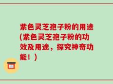 紫色灵芝孢子粉的用途(紫色灵芝孢子粉的功效及用途，探究神奇功能！)