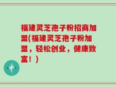 福建灵芝孢子粉招商加盟(福建灵芝孢子粉加盟，轻松创业，健康致富！)