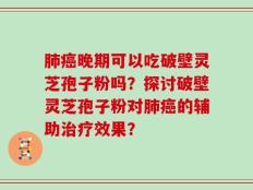 肺癌晚期可以吃破壁灵芝孢子粉吗？探讨破壁灵芝孢子粉对肺癌的辅助治疗效果？