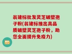 翁建标批发灵芝破壁孢子粉(翁建标推出高品质破壁灵芝孢子粉，助您全面提升免疫力)