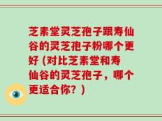 芝素堂灵芝孢子跟寿仙谷的灵芝孢子粉哪个更好 (对比芝素堂和寿仙谷的灵芝孢子，哪个更适合你？)