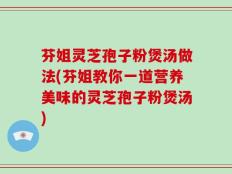 芬姐灵芝孢子粉煲汤做法(芬姐教你一道营养美味的灵芝孢子粉煲汤)