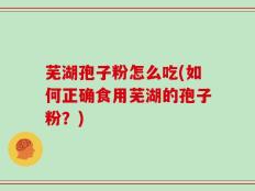 芜湖孢子粉怎么吃(如何正确食用芜湖的孢子粉？)