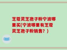 芝蔻灵芝孢子粉宁波哪里买(宁波哪里有芝蔻灵芝孢子粉销售？)