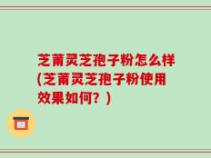 芝莆灵芝孢子粉怎么样(芝莆灵芝孢子粉使用效果如何？)