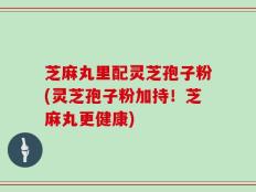 芝麻丸里配灵芝孢子粉(灵芝孢子粉加持！芝麻丸更健康)