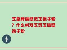 芝皇牌破壁灵芝孢子粉？什么叫双芝灵芝破壁孢子粉