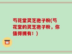芍花堂灵芝孢子粉(芍花堂的灵芝孢子粉，你值得拥有！)