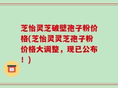 芝怡灵芝破壁孢子粉价格(芝怡灵灵芝孢子粉价格大调整，现已公布！)