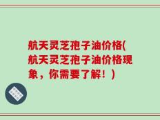 航天灵芝孢子油价格(航天灵芝孢子油价格现象，你需要了解！)